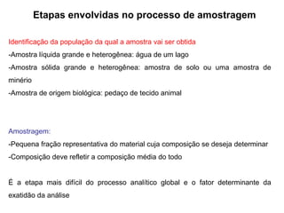 Etapas envolvidas no processo de amostragem
Identificação da população da qual a amostra vai ser obtida
-Amostra líquida grande e heterogênea: água de um lago
-Amostra sólida grande e heterogênea: amostra de solo ou uma amostra de
minério
-Amostra de origem biológica: pedaço de tecido animal
Amostragem:
-Pequena fração representativa do material cuja composição se deseja determinar
-Composição deve refletir a composição média do todo
É a etapa mais difícil do processo analítico global e o fator determinante da
exatidão da análise
 