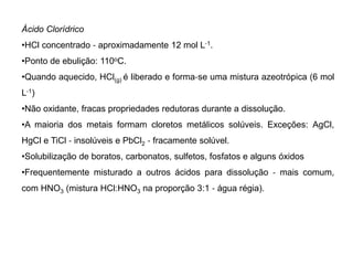 Ácido Clorídrico
•HCl concentrado ‐ aproximadamente 12 mol L‐1.
•Ponto de ebulição: 110oC.
•Quando aquecido, HCl(g) é liberado e forma‐se uma mistura azeotrópica (6 mol
L‐1)
•Não oxidante, fracas propriedades redutoras durante a dissolução.
•A maioria dos metais formam cloretos metálicos solúveis. Exceções: AgCl,
HgCl e TiCl ‐ insolúveis e PbCl2 ‐ fracamente solúvel.
•Solubilização de boratos, carbonatos, sulfetos, fosfatos e alguns óxidos
•Frequentemente misturado a outros ácidos para dissolução ‐ mais comum,
com HNO3 (mistura HCl:HNO3 na proporção 3:1 ‐ água régia).
 
