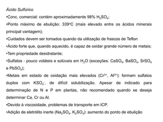 Ácido Sulfúrico
•Conc. comercial: contém aproximadamente 98% H2SO4;
•Ponto máximo de ebulição: 339oC (mais elevado entre os ácidos minerais
principal vantagem);
•Cuidados devem ser tomados quando da utilização de frascos de Teflon
•Ácido forte que, quando aquecido, é capaz de oxidar grande número de metais;
•Tem propriedade desidratante;
•Sulfatos ‐ pouco voláteis e solúveis em H2O (exceções: CaSO4, BaSO4, SrSO4
e PbSO4);
•Metais em estado de oxidação mais elevados (Cr3+, Al3+): formam sulfatos
duplos com KSO4
‐, de difícil solubilização. Apesar de indicado para
determinação de N e P em plantas, não recomendado quando se deseja
determinar Ca, Cr ou Al.
•Devido à viscosidade, problemas de transporte em ICP.
•Adição de eletrólito inerte (Na2SO4, K2SO4): aumento do ponto de ebulição
 