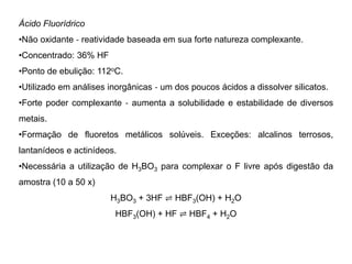 Ácido Fluorídrico
•Não oxidante ‐ reatividade baseada em sua forte natureza complexante.
•Concentrado: 36% HF
•Ponto de ebulição: 112oC.
•Utilizado em análises inorgânicas ‐ um dos poucos ácidos a dissolver silicatos.
•Forte poder complexante ‐ aumenta a solubilidade e estabilidade de diversos
metais.
•Formação de fluoretos metálicos solúveis. Exceções: alcalinos terrosos,
lantanídeos e actinídeos.
•Necessária a utilização de H3BO3 para complexar o F livre após digestão da
amostra (10 a 50 x)
H3BO3 + 3HF ⇌ HBF3(OH) + H2O
HBF3(OH) + HF ⇌ HBF4 + H2O
 