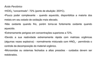 Ácido Perclórico
•HClO4 “concentrado”‐ 72% (ponto de ebulição: 203oC).
•Pouco poder complexante ‐ quando aquecido, disponibiliza a maioria dos
metais em seu estado de oxidação mais elevado.
•Não oxidante quando frio, porém torna‐se fortemente oxidante quando
aquecido.
•Extremamente perigoso em concentrações superiores a 72%.
•Devido a sua reatividade extremamente rápida com matrizes orgânicas
(algumas vezes explosiva) ‐ normalmente misturado com HNO3 ‐ permitindo o
controle da decomposição do material orgânico.
•Microondas ou sistemas fechados a altas pressões ‐ cuidados devem ser
redobrados.
 