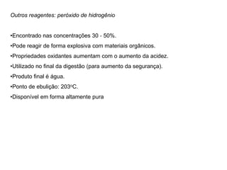 Outros reagentes: peróxido de hidrogênio
•Encontrado nas concentrações 30 ‐ 50%.
•Pode reagir de forma explosiva com materiais orgânicos.
•Propriedades oxidantes aumentam com o aumento da acidez.
•Utilizado no final da digestão (para aumento da segurança).
•Produto final é água.
•Ponto de ebulição: 203oC.
•Disponível em forma altamente pura
 