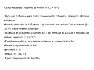 Outros reagentes: reagente de Fenton (H2O2 + Fe2+)
•H2O2 não é eficiente para certos contaminantes refratários: arómaticos clorados
e cianetos
•Reação com sais de Fe2+ (e/ou UV): formação de radicais OH• oxidantes (Eo:
2,8 V). Etapa limitante da reação.
•Oxidação de compostos orgânicos (RH) por remoção de prótons e produção de
radicais orgânicos (R•) e Fe3+.
•Pressão atmosférica, temperatura ambiente, experimental simples
•Pequenas quantidades de Fe2+
•pH: entre 3 – 5
•Razão Fe: H2O2 1: 5
•Etapa complementar de digestão
 