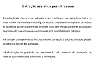 Extração assistida por ultrassom
A irradiação de ultrassom em soluções induz o fenômeno de cavitação acústica no
meio líquido. Na interface sólido-líquido ocorre, crescimento e implosão de bolhas
de cavitação que leva a formação de micro jatos com energia suficiente para causar
fragmentação das partículas e aumento da área superficial para extração.
Há também o surgimento de fissuras através das quais a solução extratora poderá
penetrar no interior das partículas.
Há diminuição do gradiente de concentração pelo aumento do transporte de
massas ocasionado pela turbulência e micro jatos.
 