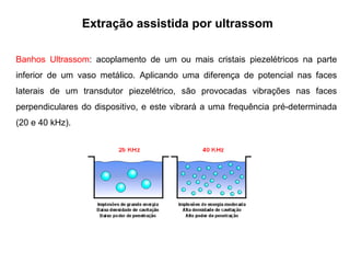 Banhos Ultrassom: acoplamento de um ou mais cristais piezelétricos na parte
inferior de um vaso metálico. Aplicando uma diferença de potencial nas faces
laterais de um transdutor piezelétrico, são provocadas vibrações nas faces
perpendiculares do dispositivo, e este vibrará a uma frequência pré-determinada
(20 e 40 kHz).
Extração assistida por ultrassom
 