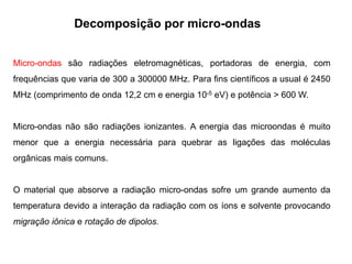 Decomposição por micro-ondas
Micro-ondas são radiações eletromagnéticas, portadoras de energia, com
frequências que varia de 300 a 300000 MHz. Para fins científicos a usual é 2450
MHz (comprimento de onda 12,2 cm e energia 10-5 eV) e potência > 600 W.
Micro-ondas não são radiações ionizantes. A energia das microondas é muito
menor que a energia necessária para quebrar as ligações das moléculas
orgânicas mais comuns.
O material que absorve a radiação micro-ondas sofre um grande aumento da
temperatura devido a interação da radiação com os íons e solvente provocando
migração iônica e rotação de dipolos.
 