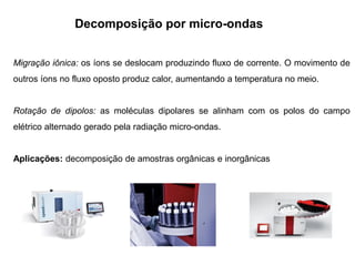 Decomposição por micro-ondas
Migração iônica: os íons se deslocam produzindo fluxo de corrente. O movimento de
outros íons no fluxo oposto produz calor, aumentando a temperatura no meio.
Rotação de dipolos: as moléculas dipolares se alinham com os polos do campo
elétrico alternado gerado pela radiação micro-ondas.
Aplicações: decomposição de amostras orgânicas e inorgânicas
 