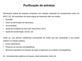 Purificação de extratos
Geralmente análise de amostras complexas com medidas realizadas em equipamentos como UV,
HPLC, GC, AA necessitam de várias etapas de tratamento além da medida:
• Extração;
• Clean up (eliminação de impurezas);
• Concentração;
• Ajuste de condições do meio (pH, força iônica, etc) e
• Ajuste da concentração, volume, etc
Clean up: visa eliminar substâncias provenientes da matriz que são coextraídas e que podem
interferir no método analítico.
• Evitar interferência;
• Preservar as colunas cromatográficas;
• Minimizar operações de limpezas do injetor e detectores em análises cromatográficas.
Ex.: micropoluentes orgânicos em águas, solos sedimentos, biota, etc.
 