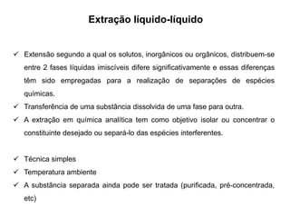 Extração líquido-líquido
 Extensão segundo a qual os solutos, inorgânicos ou orgânicos, distribuem-se
entre 2 fases líquidas imiscíveis difere significativamente e essas diferenças
têm sido empregadas para a realização de separações de espécies
químicas.
 Transferência de uma substância dissolvida de uma fase para outra.
 A extração em química analítica tem como objetivo isolar ou concentrar o
constituinte desejado ou separá-lo das espécies interferentes.
 Técnica simples
 Temperatura ambiente
 A substância separada ainda pode ser tratada (purificada, pré-concentrada,
etc)
 