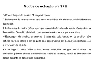 Modos de extração em SPE
1-Concentração do analito: “Enriquecimento”
2-Isolamento do analito (clean up): isolar os analitos de interesse dos interferentes
da matriz.
3-Isolamento do matriz (clean up): apenas os interferentes da matriz são retidos na
fase sólida. O analito elui direto com solvente e é coletado para a análise.
4-Estocagem do analito: a amostra é passada pelo cartucho, os analitos são
retidos na fase sólida e em seguida são conservados em baixas temperaturas até
o momento de eluição.
As vantagens deste método são: evitar transporte de grandes volumes de
amostras, permitir análise de compostos lábeis ou voláteis, coleta de amostras em
locais distante do laboratório de análise.
 