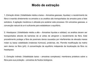 Modo de extração
1. Extração direta: (Volatilidade média a baixa – Amostras gasosas, líquidas): o recobrimento da
fibra é inserido diretamente na amostra e os analitos são transportados da amostra para a fase
extratora. A agitação mecânica é utilizada pra acelerar este processo. Em amostras gasosas, a
convecção natural do ar é suficiente para estabelecer o equilíbrio.
2. Headspace: (Volatilidade média a alta – Amostras líquidas e sólidas): os analitos devem ser
transportados através de barreiras de ar antes de atingirem o recobrimento da fibra. Este
procedimento protege a fibra de possíveis danos causados por interferentes de elevada massa
molar ou baixa volatilidade (materiais húmicos), proteínas, etc. Permite modificação da matriz
sem danos na fibra (pH). A concentração de equilíbrio independe da localização da fibra no
headspace.
3. Extração indireta: (Volatilidade baixa – amostras complexas): membrana protetora sobre a
fibra para sua proteção – amostras de fluidos biológicos.
 