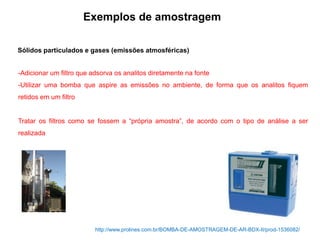 Sólidos particulados e gases (emissões atmosféricas)
Exemplos de amostragem
-Adicionar um filtro que adsorva os analitos diretamente na fonte
-Utilizar uma bomba que aspire as emissões no ambiente, de forma que os analitos fiquem
retidos em um filtro
Tratar os filtros como se fossem a “própria amostra”, de acordo com o tipo de análise a ser
realizada
http://www.prolines.com.br/BOMBA-DE-AMOSTRAGEM-DE-AR-BDX-II/prod-1536082/
 