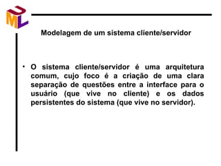Modelagem de um sistema cliente/servidor O sistema cliente/servidor é uma arquitetura comum, cujo foco é a criação de uma clara separação de questões entre a interface para o usuário (que vive no cliente) e os dados persistentes do sistema (que vive no servidor). 