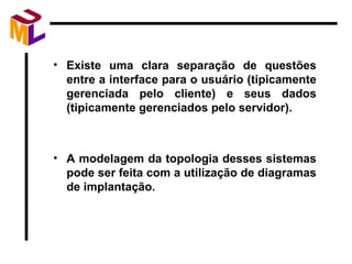 Existe uma clara separação de questões entre a interface para o usuário (tipicamente gerenciada pelo cliente) e seus dados (tipicamente gerenciados pelo servidor). A modelagem da topologia desses sistemas pode ser feita com a utilização de diagramas de implantação. 