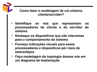 Como fazer a modelagem de um sistema cliente/servidor? Identifique os nós que representam os processadores do cliente e do servidor do sistema. Destaque os dispositivos que são relevantes para o comportamento do sistema Forneça indicações visuais para esses processadores e dispositivos por meio de estereótipos Faça modelagem da topologia desses nós em um diagrama de implantação 