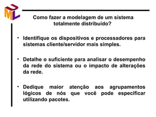 Como fazer a modelagem de um sistema totalmente distribuído?  Identifique os dispositivos e processadores para sistemas cliente/servidor mais simples. Detalhe o suficiente para analisar o desempenho da rede do sistema ou o impacto de alterações da rede. Dedique maior atenção aos agrupamentos lógicos de nós que você pode especificar utilizando pacotes. 