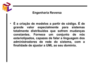 Engenharia Reversa É a criação de modelos a partir de código. É de grande valor especialmente para sistemas totalmente distribuídos que sofrem mudanças constantes. Fornece um conjunto de nós esteriotipados, capazes de falar a linguagem dos administradores de rede do sistema, com a finalidade de ajustar a UML ao seu domínio.  