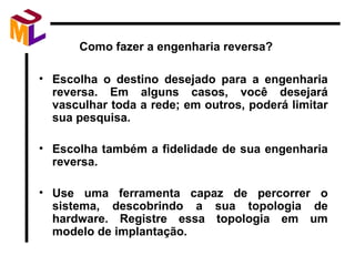 Como fazer a engenharia reversa? Escolha o destino desejado para a engenharia reversa. Em alguns casos, você desejará vasculhar toda a rede; em outros, poderá limitar sua pesquisa. Escolha também a fidelidade de sua engenharia reversa.  Use uma ferramenta capaz de percorrer o sistema, descobrindo a sua topologia de hardware. Registre essa topologia em um modelo de implantação. 