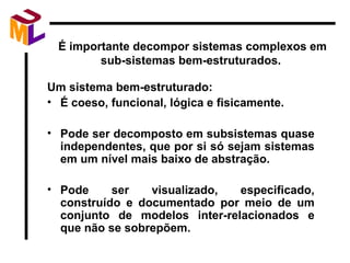 É importante decompor sistemas complexos em sub-sistemas bem-estruturados.  Um sistema bem-estruturado: É coeso, funcional, lógica e fisicamente. Pode ser decomposto em subsistemas quase independentes, que por si só sejam sistemas em um nível mais baixo de abstração. Pode ser visualizado, especificado, construído e documentado por meio de um conjunto de modelos inter-relacionados e que não se sobrepõem. 