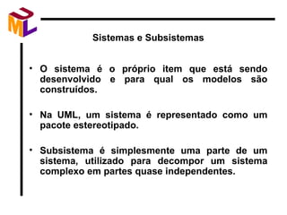 Sistemas e Subsistemas O sistema é o próprio item que está sendo desenvolvido e para qual os modelos são construídos. Na UML, um sistema é representado como um pacote estereotipado. Subsistema é simplesmente uma parte de um sistema, utilizado para decompor um sistema complexo em partes quase independentes.  