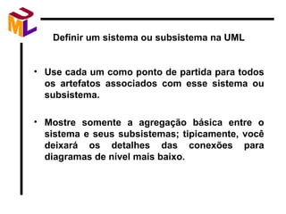 Definir um sistema ou subsistema na UML Use cada um como ponto de partida para todos os artefatos associados com esse sistema ou subsistema. Mostre somente a agregação básica entre o sistema e seus subsistemas; tipicamente, você deixará os detalhes das conexões para diagramas de nível mais baixo. 