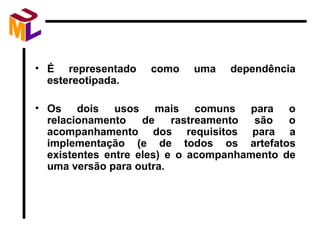 É representado como uma dependência estereotipada. Os dois usos mais comuns para o relacionamento de rastreamento são o acompanhamento dos requisitos para a implementação (e de todos os artefatos existentes entre eles) e o acompanhamento de uma versão para outra. 