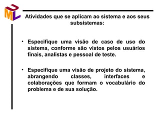 Atividades que se aplicam ao sistema e aos seus subsistemas: Especifique uma visão de caso de uso do sistema, conforme são vistos pelos usuários finais, analistas e pessoal de teste. Especifique uma visão de projeto do sistema, abrangendo classes, interfaces e colaborações que formam o vocabulário do problema e de sua solução. 