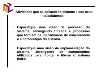 Atividades que se aplicam ao sistema e aos seus subsistemas: Especifique uma visão de processo do sistema, abrangendo threads e processos que formam os mecanismos de concorrência e sincronização do sistema. Especifique uma visão de implementação do sistema, abrangendo os componentes utilizados para montar e liberar o sistema físico. 