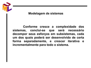Modelagem de sistemas  Conforme cresce a complexidade dos sistemas, conclui-se que será necessário decompor seus esforços em subsistemas, cada um dos quais poderá ser desenvolvido de certa forma separadamente, e crescer iterativa e incrementalmente para todo o sistema. 