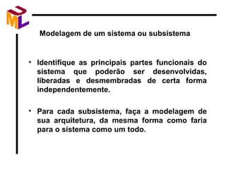 Modelagem de um sistema ou subsistema Identifique as principais partes funcionais do sistema que poderão ser desenvolvidas, liberadas e desmembradas de certa forma independentemente. Para cada subsistema, faça a modelagem de sua arquitetura, da mesma forma como faria para o sistema como um todo. 