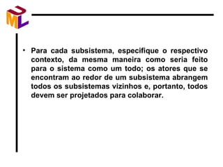 Para cada subsistema, especifique o respectivo contexto, da mesma maneira como seria feito para o sistema como um todo; os atores que se encontram ao redor de um subsistema abrangem todos os subsistemas vizinhos e, portanto, todos devem ser projetados para colaborar. 