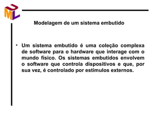 Modelagem de um sistema embutido Um sistema embutido é uma coleção complexa de software para o hardware que interage com o mundo físico. Os sistemas embutidos envolvem o software que controla dispositivos e que, por sua vez, é controlado por estímulos externos. 