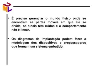 É preciso gerenciar o mundo físico onde se encontram as partes móveis em que ele se divide, os sinais têm ruídos e o comportamento não é linear. Os diagramas de implantação podem fazer a modelagem dos dispositivos e processadores que formam um sistema embutido. 