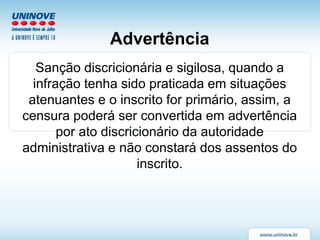 Advertência
Sanção discricionária e sigilosa, quando a
infração tenha sido praticada em situações
atenuantes e o inscrito for primário, assim, a
censura poderá ser convertida em advertência
por ato discricionário da autoridade
administrativa e não constará dos assentos do
inscrito.
 