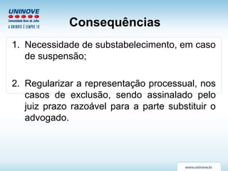 Consequências
1. Necessidade de substabelecimento, em caso
de suspensão;
2. Regularizar a representação processual, nos
casos de exclusão, sendo assinalado pelo
juiz prazo razoável para a parte substituir o
advogado.
 