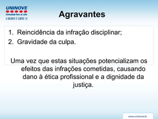 Agravantes
1. Reincidência da infração disciplinar;
2. Gravidade da culpa.
Uma vez que estas situações potencializam os
efeitos das infrações cometidas, causando
dano à ética profissional e a dignidade da
justiça.
 