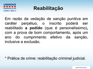 Reabilitação
Em razão da vedação de sanção punitiva em
caráter perpétuo, o inscrito poderá ser
reabilitado a pedido (que é personalíssimo),
com a prova de bom comportamento, após um
ano do cumprimento efetivo da sanção,
inclusive a exclusão.
* Prática de crime: reabilitação criminal judicial.
 