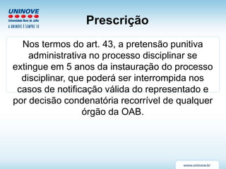 Prescrição
Nos termos do art. 43, a pretensão punitiva
administrativa no processo disciplinar se
extingue em 5 anos da instauração do processo
disciplinar, que poderá ser interrompida nos
casos de notificação válida do representado e
por decisão condenatória recorrível de qualquer
órgão da OAB.
 