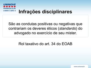 Infrações disciplinares
São as condutas positivas ou negativas que
contrariam os deveres éticos (standards) do
advogado no exercício de seu mister.
Rol taxativo do art. 34 do EOAB
 