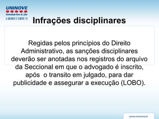 Infrações disciplinares
Regidas pelos princípios do Direito
Administrativo, as sanções disciplinares
deverão ser anotadas nos registros do arquivo
da Seccional em que o advogado é inscrito,
após o transito em julgado, para dar
publicidade e assegurar a execução (LOBO).
 