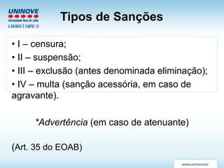 Tipos de Sanções
• I – censura;
• II – suspensão;
• III – exclusão (antes denominada eliminação);
• IV – multa (sanção acessória, em caso de
agravante).
*Advertência (em caso de atenuante)
(Art. 35 do EOAB)
 