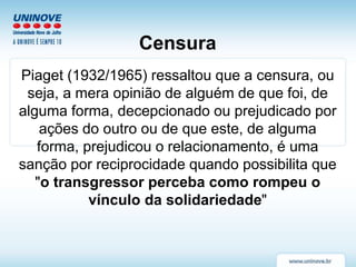 Censura
Piaget (1932/1965) ressaltou que a censura, ou
seja, a mera opinião de alguém de que foi, de
alguma forma, decepcionado ou prejudicado por
ações do outro ou de que este, de alguma
forma, prejudicou o relacionamento, é uma
sanção por reciprocidade quando possibilita que
"o transgressor perceba como rompeu o
vínculo da solidariedade"
 
