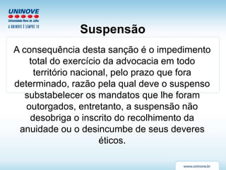 Suspensão
A consequência desta sanção é o impedimento
total do exercício da advocacia em todo
território nacional, pelo prazo que fora
determinado, razão pela qual deve o suspenso
substabelecer os mandatos que lhe foram
outorgados, entretanto, a suspensão não
desobriga o inscrito do recolhimento da
anuidade ou o desincumbe de seus deveres
éticos.
 