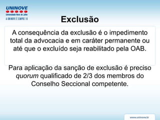 Exclusão
A consequência da exclusão é o impedimento
total da advocacia e em caráter permanente ou
até que o excluído seja reabilitado pela OAB.
Para aplicação da sanção de exclusão é preciso
quorum qualificado de 2/3 dos membros do
Conselho Seccional competente.
 