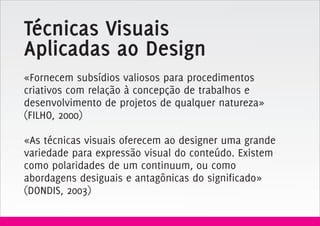 Técnicas Visuais
Aplicadas ao Design
«Fornecem subsídios valiosos para procedimentos
criativos com relação à concepção de trabalhos e
desenvolvimento de projetos de qualquer natureza»
(FILHO, 2000)

«As técnicas visuais oferecem ao designer uma grande
variedade para expressão visual do conteúdo. Existem
como polaridades de um continuum, ou como
abordagens desiguais e antagônicas do significado»
(DONDIS, 2003)
 