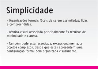 Simplicidade
- Organizações formais fáceis de serem assimiladas, lidas
e compreendidas.

- Técnica visual associada principalmente às técnicas de
minimidade e clareza.

- Também pode estar associada, excepcionalmente, a
objetos complexos, desde que estes apresentem uma
configuração formal bem organizada visualmente.
 