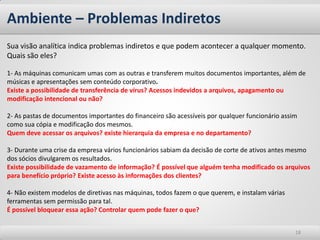 Ambiente – Problemas Indiretos 
18 
Sua visão analítica indica problemas indiretos e que podem acontecer a qualquer momento. 
Quais são eles? 
1- As máquinas comunicam umas com as outras e transferem muitos documentos importantes, além de músicas e apresentações sem conteúdo corporativo. 
Existe a possibilidade de transferência de vírus? Acessos indevidos a arquivos, apagamento ou modificação intencional ou não? 
2- As pastas de documentos importantes do financeiro são acessíveis por qualquer funcionário assim como sua cópia e modificação dos mesmos. 
Quem deve acessar os arquivos? existe hierarquia da empresa e no departamento? 
3- Durante uma crise da empresa vários funcionários sabiam da decisão de corte de ativos antes mesmo dos sócios divulgarem os resultados. 
Existe possibilidade de vazamento de informação? É possível que alguém tenha modificado os arquivos para benefício próprio? Existe acesso às informações dos clientes? 
4- Não existem modelos de diretivas nas máquinas, todos fazem o que querem, e instalam várias ferramentas sem permissão para tal. 
É possível bloquear essa ação? Controlar quem pode fazer o que?  