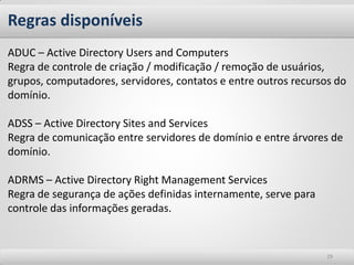 Regras disponíveis 
29 
ADUC – Active Directory Users and Computers 
Regra de controle de criação / modificação / remoção de usuários, grupos, computadores, servidores, contatos e entre outros recursos do domínio. 
ADSS – Active Directory Sites and Services 
Regra de comunicação entre servidores de domínio e entre árvores de domínio. 
ADRMS – Active Directory Right Management Services 
Regra de segurança de ações definidas internamente, serve para controle das informações geradas.  