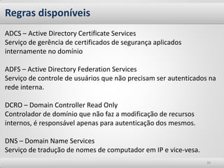 Regras disponíveis 
30 
ADCS – Active Directory Certificate Services Serviço de gerência de certificados de segurança aplicados internamente no domínio ADFS – Active Directory Federation Services Serviço de controle de usuários que não precisam ser autenticados na rede interna. DCRO – Domain Controller Read Only Controlador de domínio que não faz a modificação de recursos internos, é responsável apenas para autenticação dos mesmos. DNS – Domain Name Services Serviço de tradução de nomes de computador em IP e vice-vesa.  