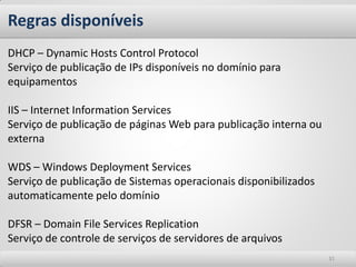 Regras disponíveis 
31 
DHCP – Dynamic Hosts Control Protocol 
Serviço de publicação de IPs disponíveis no domínio para equipamentos 
IIS – Internet Information Services 
Serviço de publicação de páginas Web para publicação interna ou externa 
WDS – Windows Deployment Services 
Serviço de publicação de Sistemas operacionais disponibilizados automaticamente pelo domínio 
DFSR – Domain File Services Replication 
Serviço de controle de serviços de servidores de arquivos  